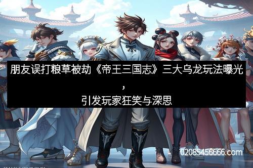 朋友误打粮草被劫《帝王三国志》三大乌龙玩法曝光，引发玩家狂笑与深思